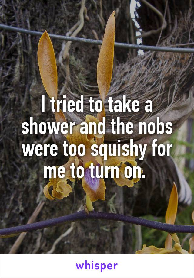 I tried to take a shower and the nobs were too squishy for me to turn on. 