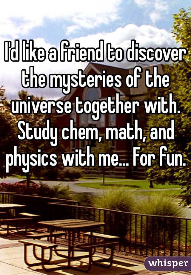 I'd like a friend to discover the mysteries of the universe together with. Study chem, math, and physics with me... For fun.