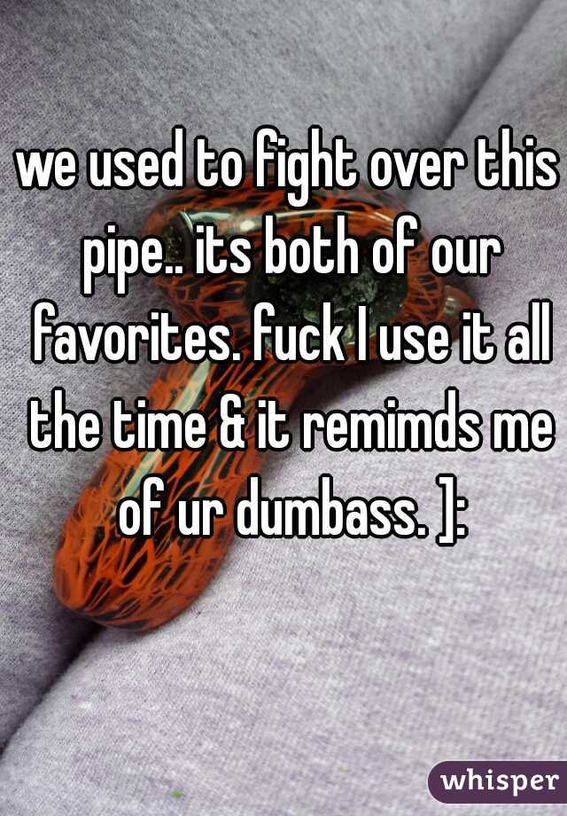 we used to fight over this pipe.. its both of our favorites. fuck I use it all the time & it remimds me of ur dumbass. ]: