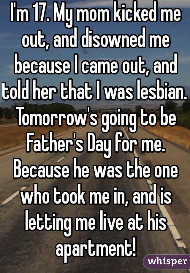 I'm 17. My mom kicked me out, and disowned me because I came out, and told her that I was lesbian. Tomorrow's going to be Father's Day for me. Because he was the one who took me in, and is letting me live at his apartment!