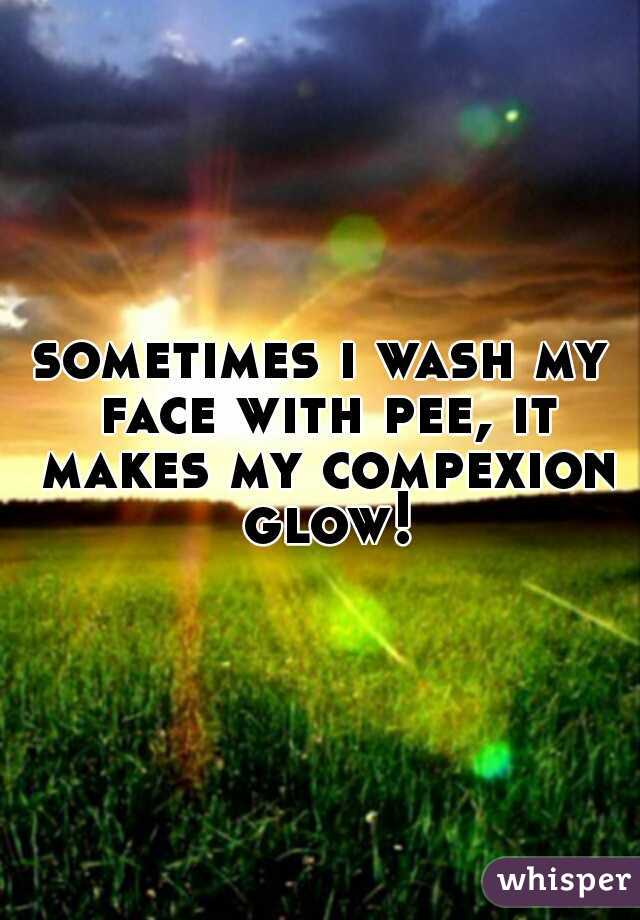 sometimes i wash my face with pee, it makes my compexion glow!