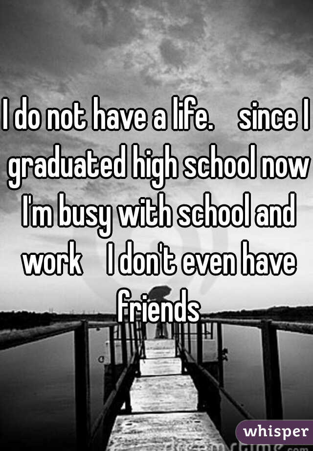 I do not have a life.    since I graduated high school now I'm busy with school and work    I don't even have friends