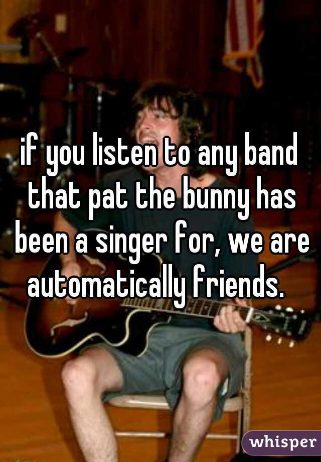 if you listen to any band that pat the bunny has been a singer for, we are automatically friends.  