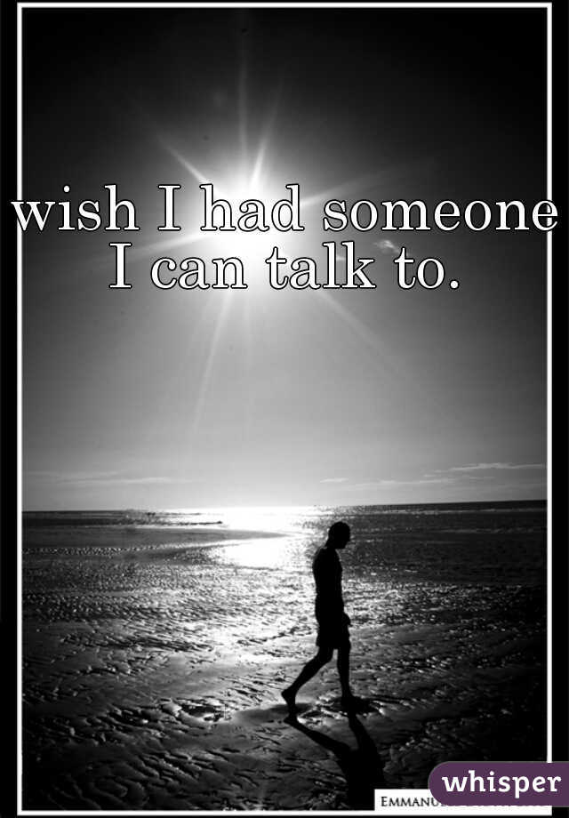 wish I had someone I can talk to. 