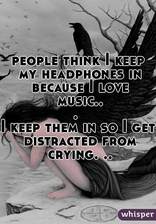 people think I keep my headphones in because I love music... 
I keep them in so I get distracted from crying. ..
