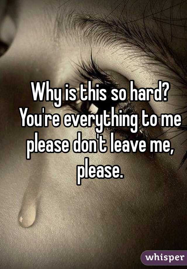 Why is this so hard? You're everything to me please don't leave me, please.