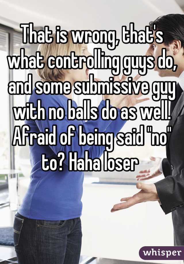 That is wrong, that's what controlling guys do, and some submissive guy with no balls do as well. Afraid of being said "no" to? Haha loser 