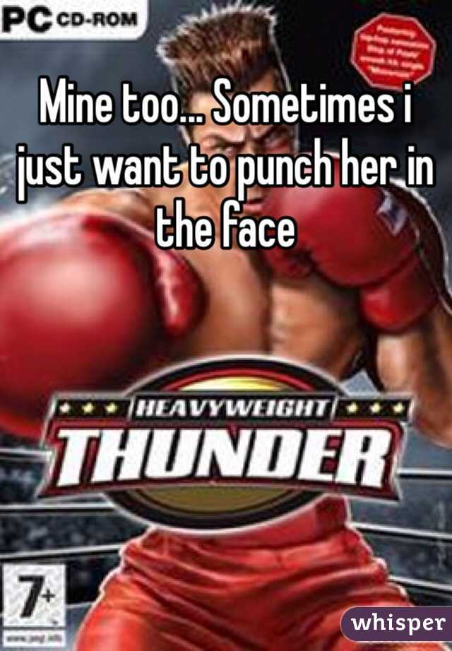 Mine too... Sometimes i just want to punch her in the face