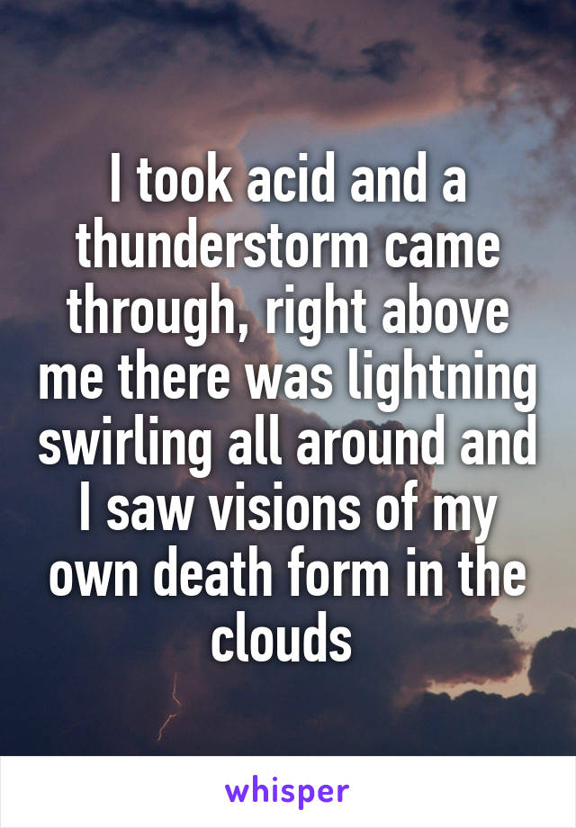 I took acid and a thunderstorm came through, right above me there was lightning swirling all around and I saw visions of my own death form in the clouds 