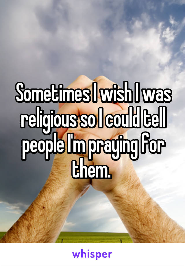 Sometimes I wish I was religious so I could tell people I'm praying for them. 