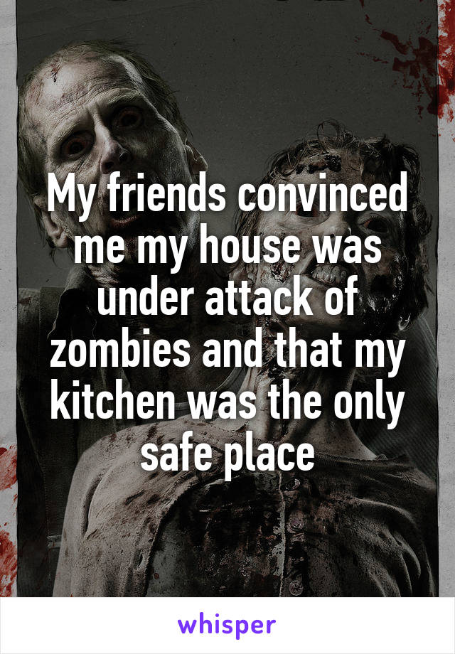 My friends convinced me my house was under attack of zombies and that my kitchen was the only safe place