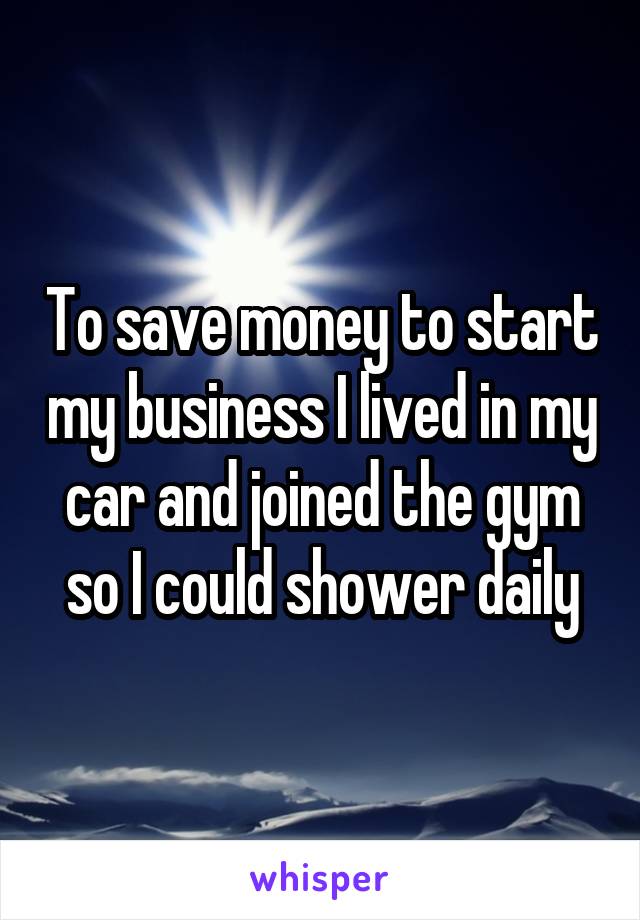 To save money to start my business I lived in my car and joined the gym so I could shower daily