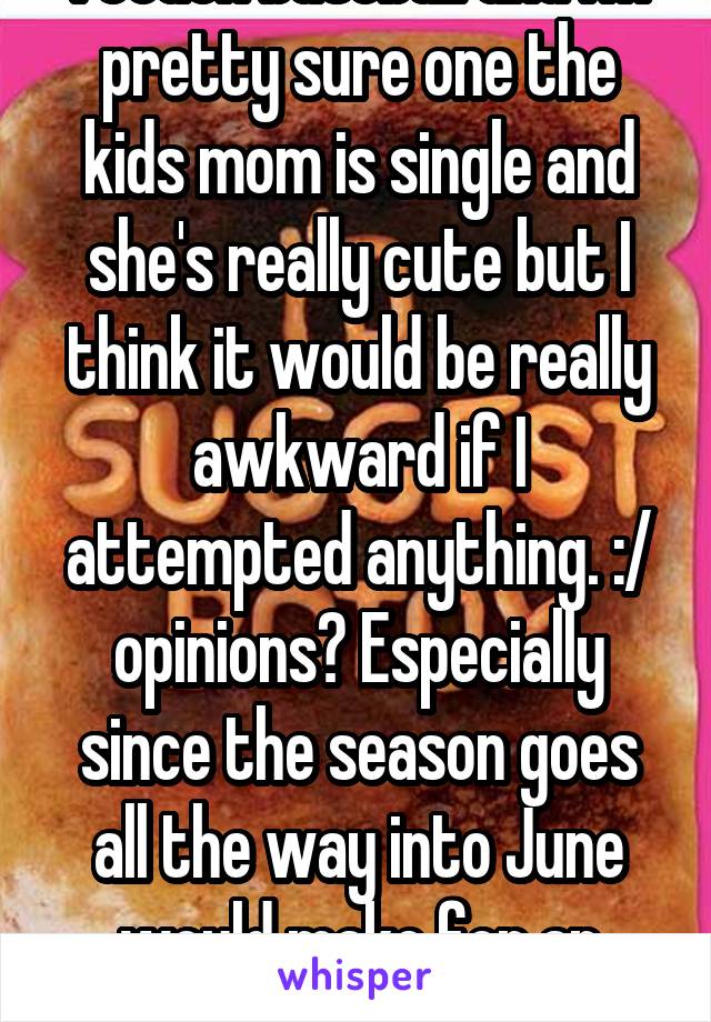 I coach baseball and I'm pretty sure one the kids mom is single and she's really cute but I think it would be really awkward if I attempted anything. :/ opinions? Especially since the season goes all the way into June would make for an awkward season 