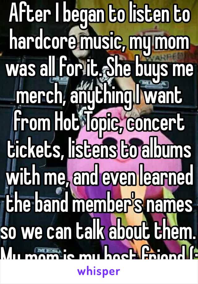 After I began to listen to hardcore music, my mom was all for it. She buys me merch, anything I want from Hot Topic, concert tickets, listens to albums with me, and even learned the band member's names so we can talk about them. My mom is my best friend (:
