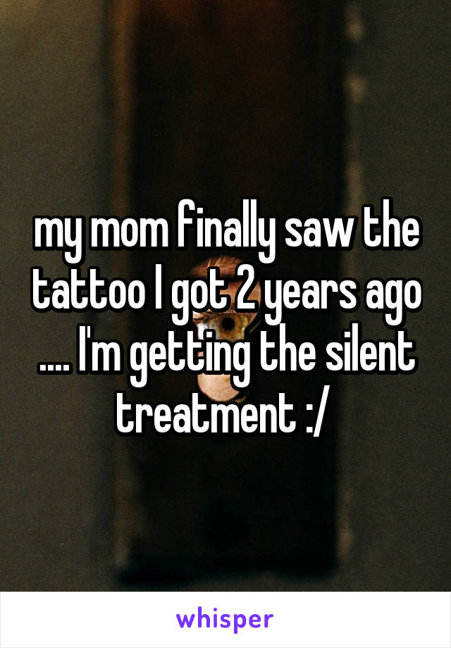 my mom finally saw the tattoo I got 2 years ago .... I'm getting the silent treatment :/ 