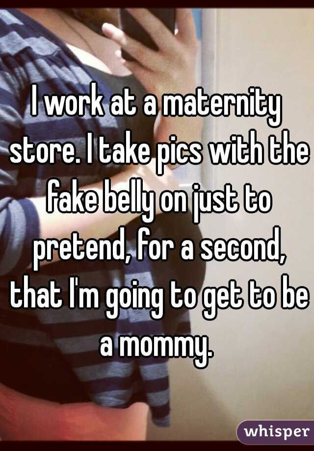 I work at a maternity store. I take pics with the fake belly on just to pretend, for a second, that I'm going to get to be a mommy. 