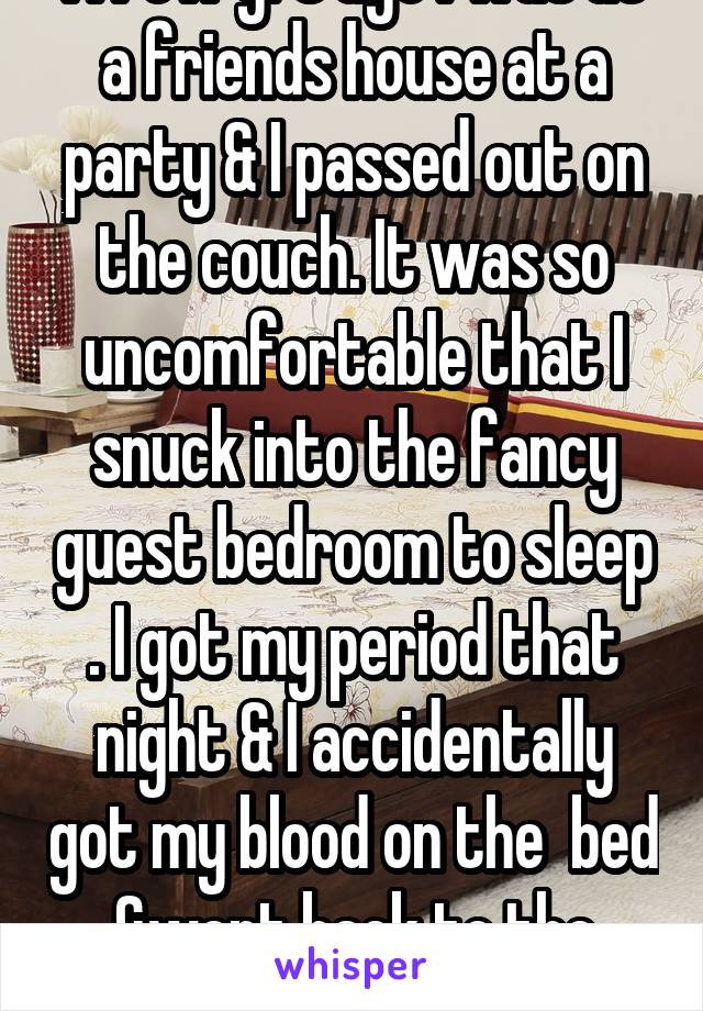 A few yrs ago I was at a friends house at a party & I passed out on the couch. It was so uncomfortable that I snuck into the fancy guest bedroom to sleep . I got my period that night & I accidentally got my blood on the  bed &went back to the couch. No one knew lol