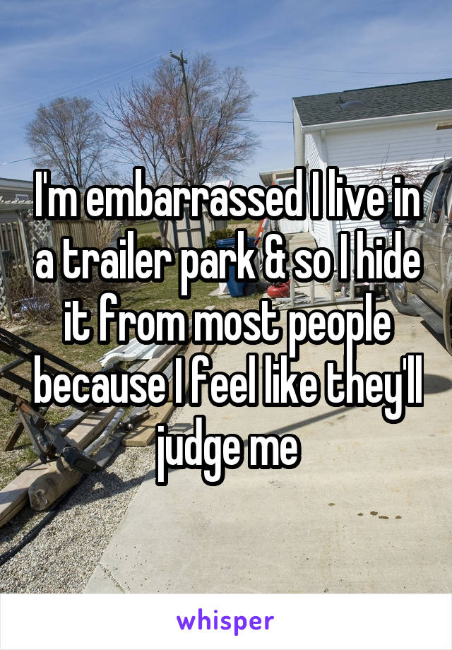 I'm embarrassed I live in a trailer park & so I hide it from most people because I feel like they'll judge me