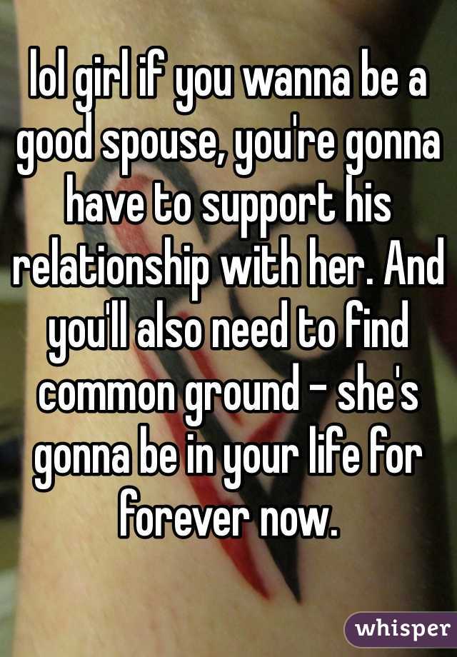lol girl if you wanna be a good spouse, you're gonna have to support his relationship with her. And you'll also need to find common ground - she's gonna be in your life for forever now. 