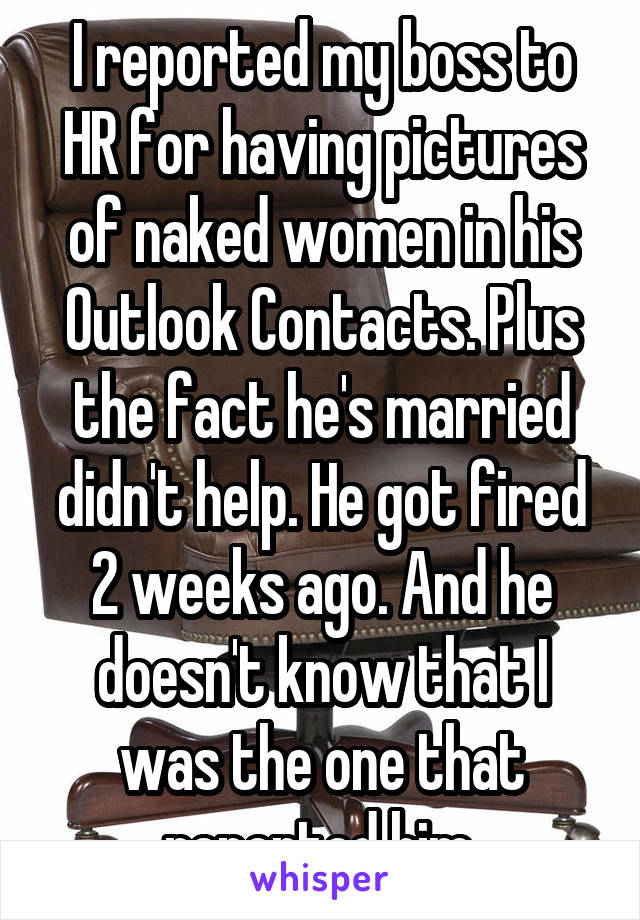 I reported my boss to HR for having pictures of naked women in his Outlook Contacts. Plus the fact he's married didn't help. He got fired 2 weeks ago. And he doesn't know that I was the one that reported him.