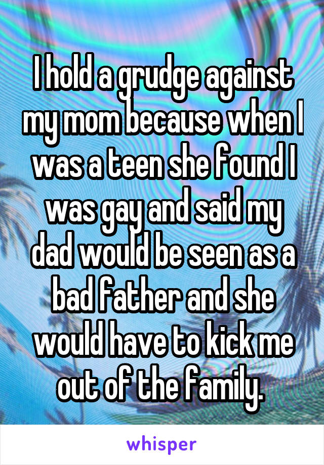 I hold a grudge against my mom because when I was a teen she found I was gay and said my dad would be seen as a bad father and she would have to kick me out of the family. 