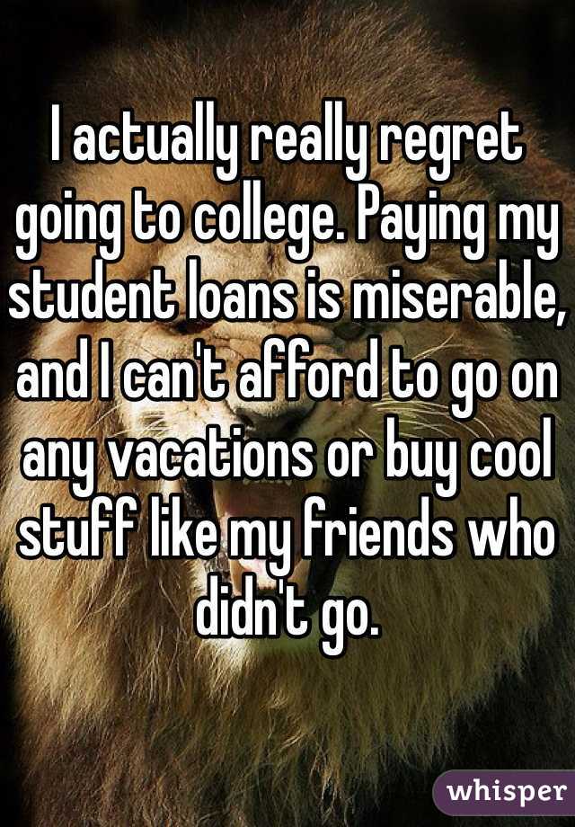 I actually really regret going to college. Paying my student loans is miserable, and I can't afford to go on any vacations or buy cool stuff like my friends who didn't go. 