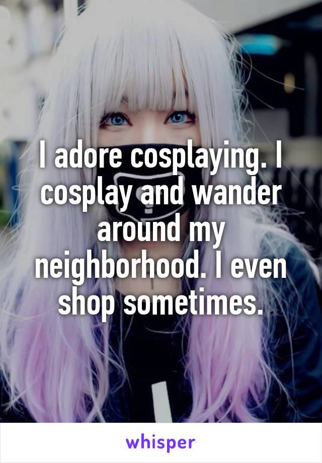 I adore cosplaying. I cosplay and wander around my neighborhood. I even shop sometimes.