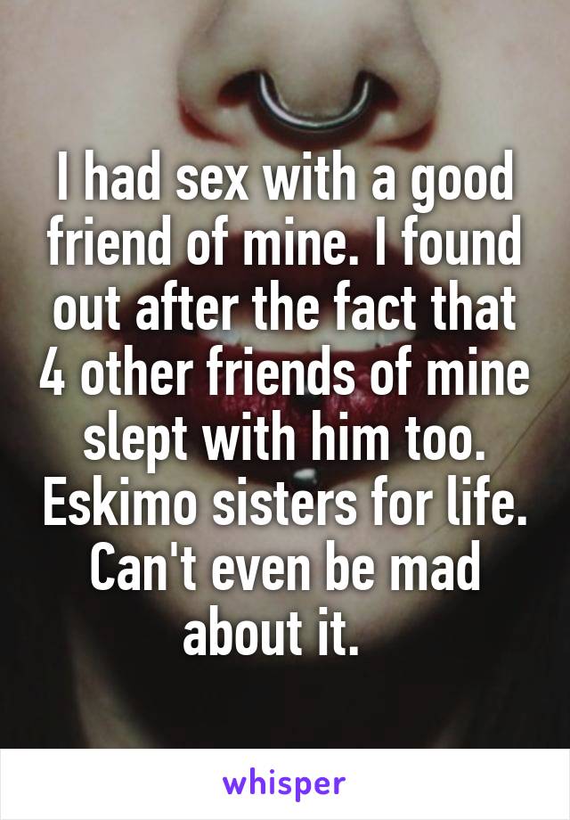 I had sex with a good friend of mine. I found out after the fact that 4 other friends of mine slept with him too. Eskimo sisters for life. Can't even be mad about it.  
