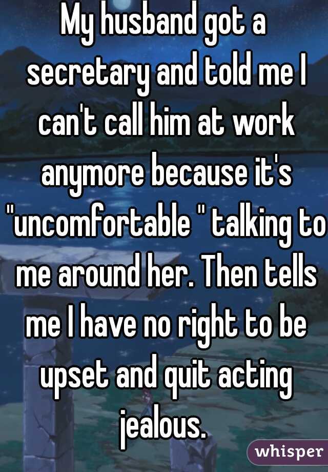 My husband got a secretary and told me I can't call him at work anymore because it's "uncomfortable " talking to me around her. Then tells me I have no right to be upset and quit acting jealous. 