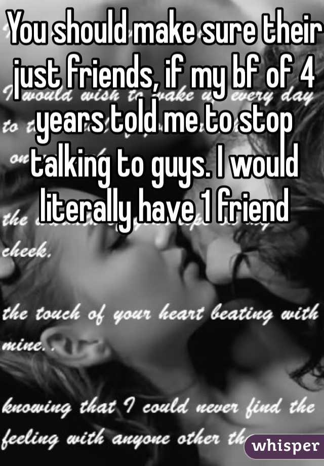 You should make sure their just friends, if my bf of 4 years told me to stop talking to guys. I would literally have 1 friend 