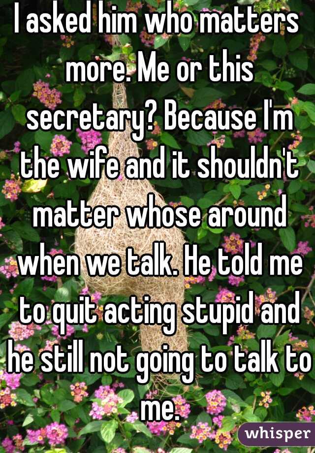 I asked him who matters more. Me or this secretary? Because I'm the wife and it shouldn't matter whose around when we talk. He told me to quit acting stupid and he still not going to talk to me.