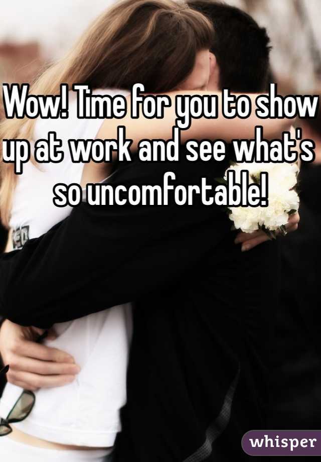 Wow! Time for you to show up at work and see what's so uncomfortable! 