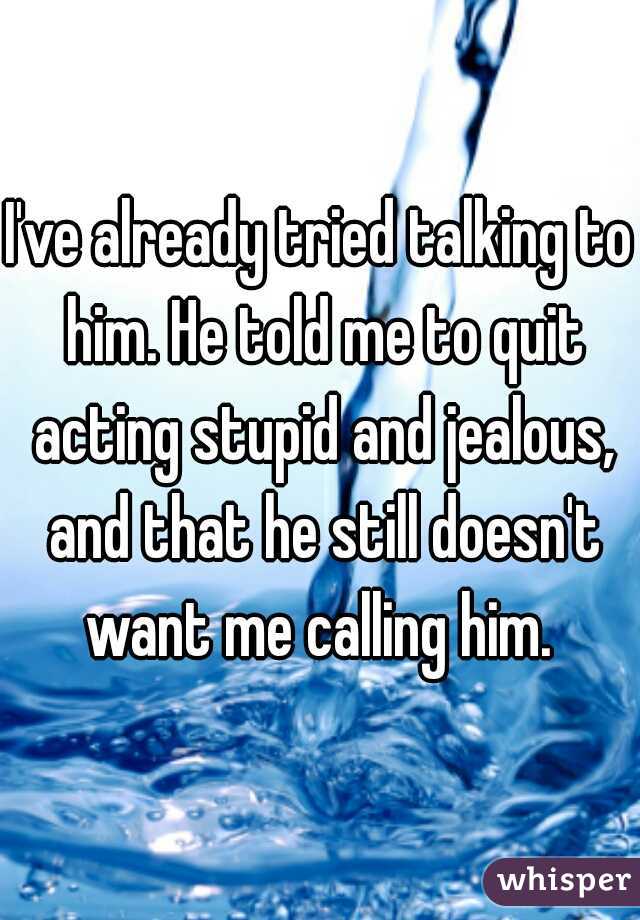 I've already tried talking to him. He told me to quit acting stupid and jealous, and that he still doesn't want me calling him. 