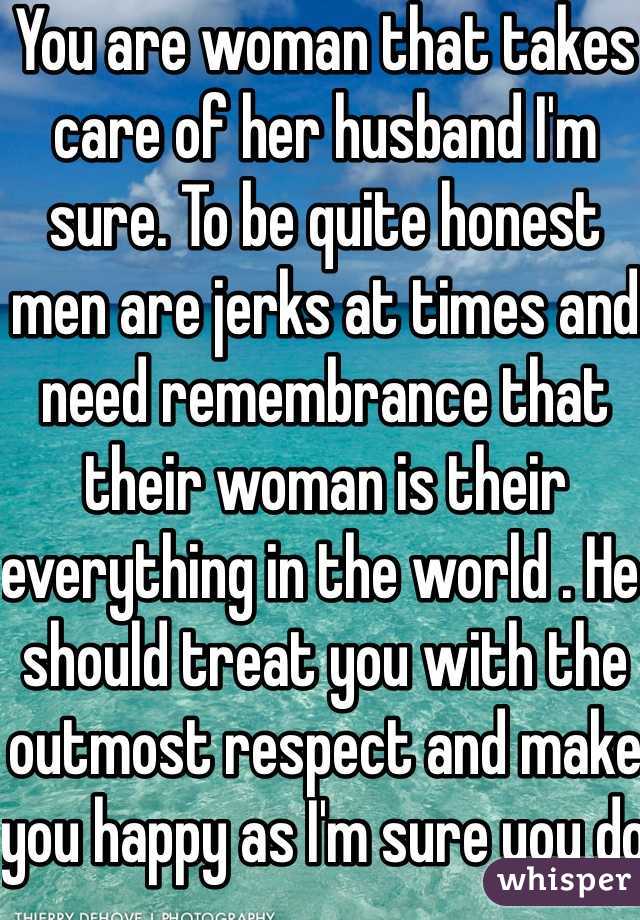 You are woman that takes care of her husband I'm sure. To be quite honest men are jerks at times and need remembrance that their woman is their everything in the world . He should treat you with the outmost respect and make you happy as I'm sure you do the same for him. Stand up to him .