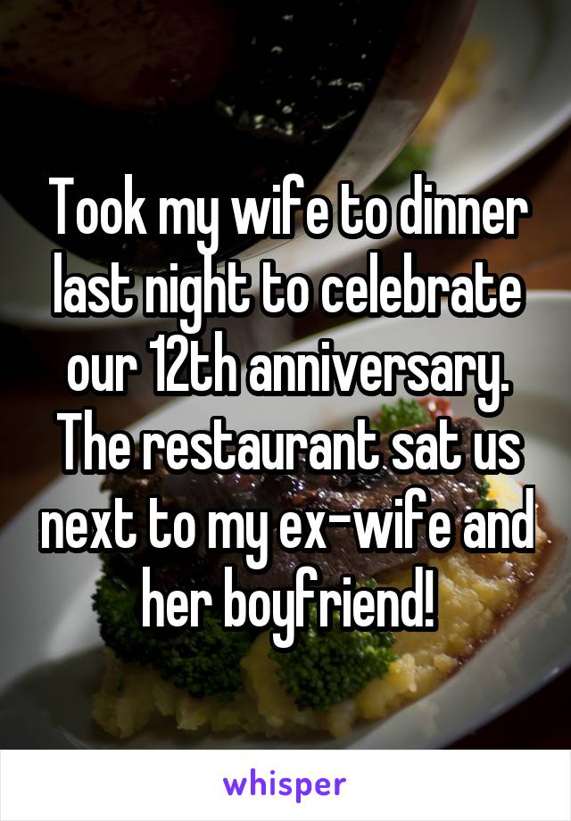 Took my wife to dinner last night to celebrate our 12th anniversary. The restaurant sat us next to my ex-wife and her boyfriend!