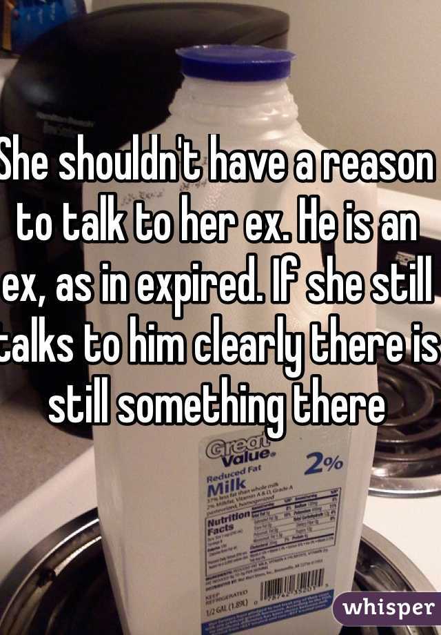 She shouldn't have a reason to talk to her ex. He is an ex, as in expired. If she still talks to him clearly there is still something there
