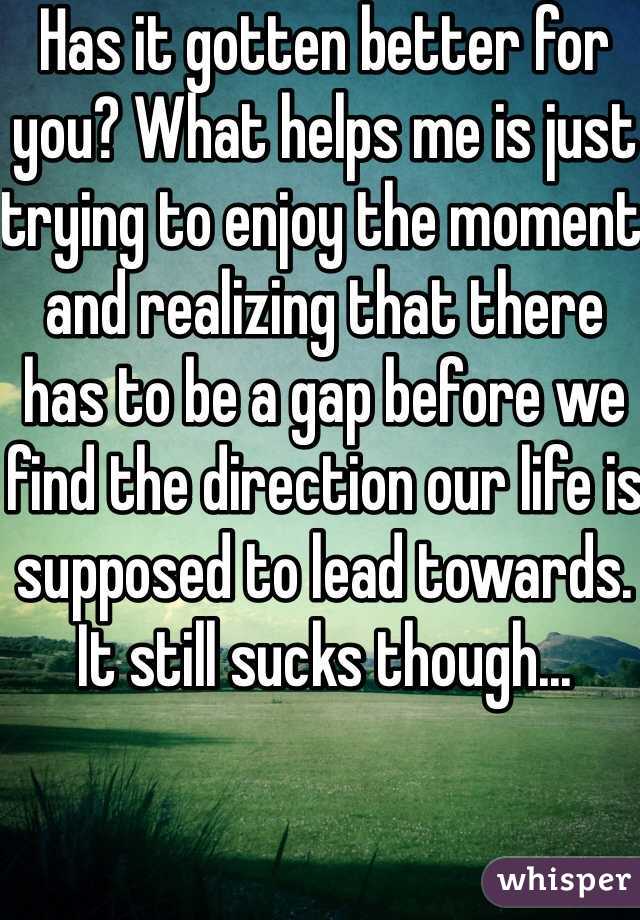 Has it gotten better for you? What helps me is just trying to enjoy the moment and realizing that there has to be a gap before we find the direction our life is supposed to lead towards. It still sucks though...
