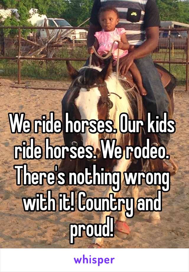 We ride horses. Our kids ride horses. We rodeo. There's nothing wrong with it! Country and proud! 