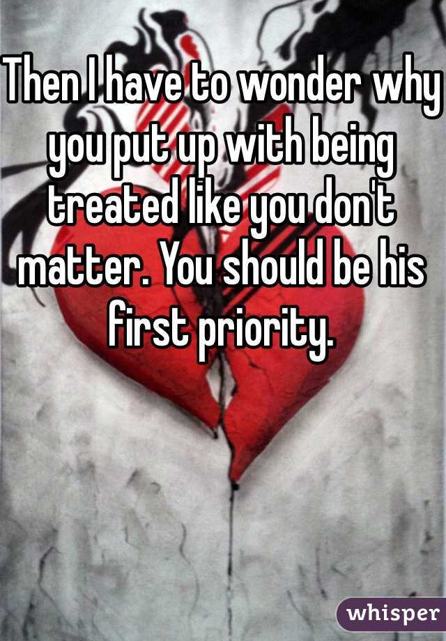 Then I have to wonder why you put up with being treated like you don't matter. You should be his first priority. 