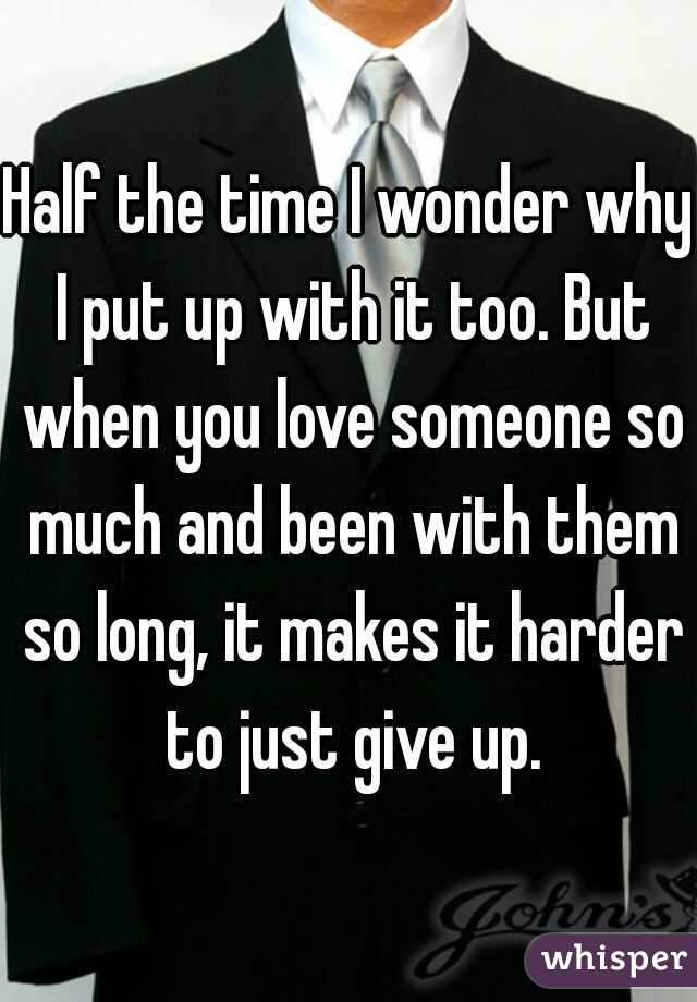 Half the time I wonder why I put up with it too. But when you love someone so much and been with them so long, it makes it harder to just give up.