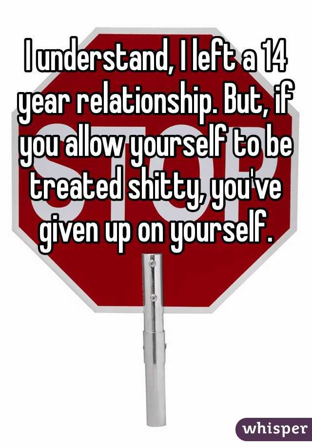 I understand, I left a 14 year relationship. But, if you allow yourself to be treated shitty, you've given up on yourself. 