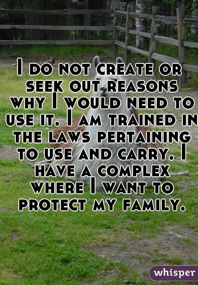 I do not create or seek out reasons why I would need to use it. I am trained in the laws pertaining to use and carry. I have a complex where I want to protect my family.