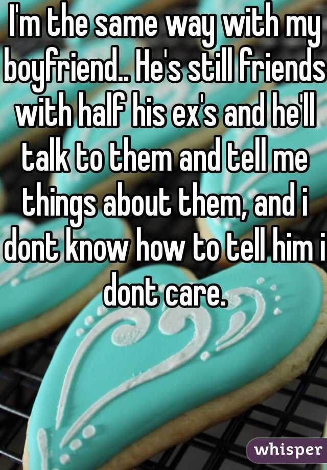 I'm the same way with my boyfriend.. He's still friends with half his ex's and he'll talk to them and tell me things about them, and i dont know how to tell him i dont care. 