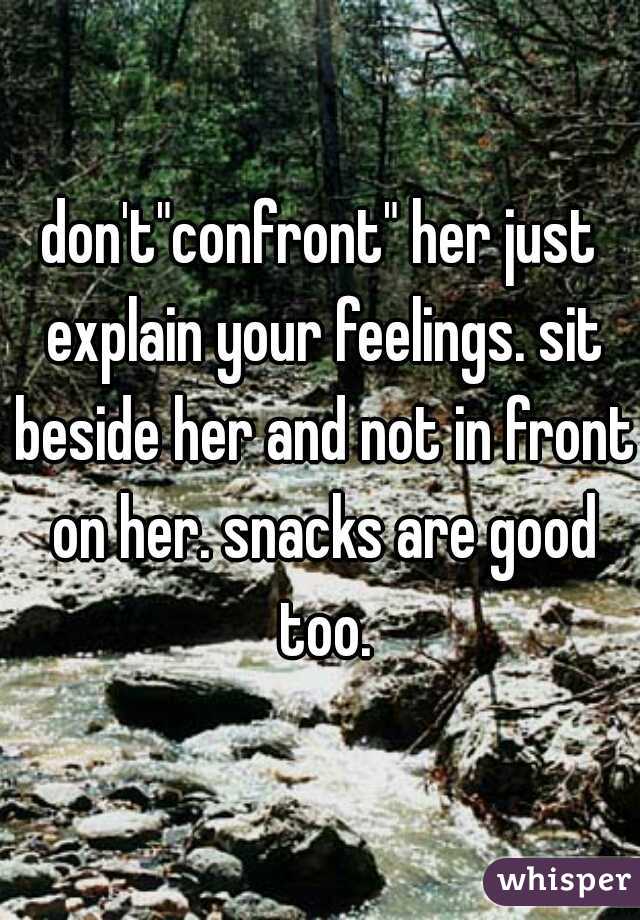 don't"confront" her just explain your feelings. sit beside her and not in front on her. snacks are good too.