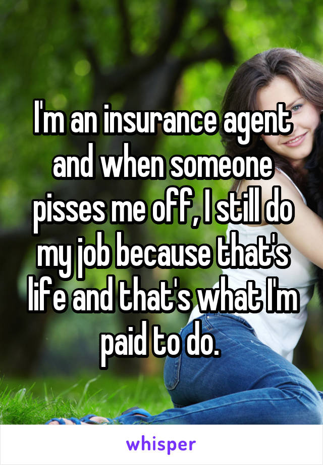 I'm an insurance agent and when someone pisses me off, I still do my job because that's life and that's what I'm paid to do. 