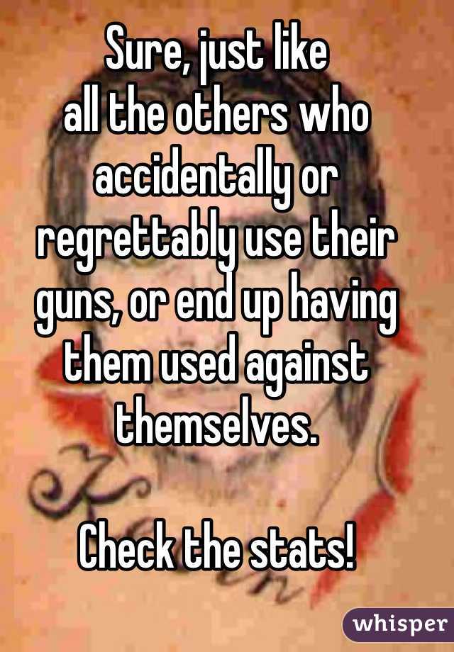 Sure, just like 
all the others who accidentally or regrettably use their guns, or end up having them used against themselves.

Check the stats!