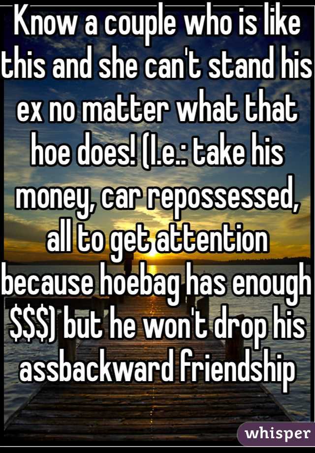 Know a couple who is like this and she can't stand his ex no matter what that hoe does! (I.e.: take his money, car repossessed, all to get attention because hoebag has enough $$$) but he won't drop his assbackward friendship
