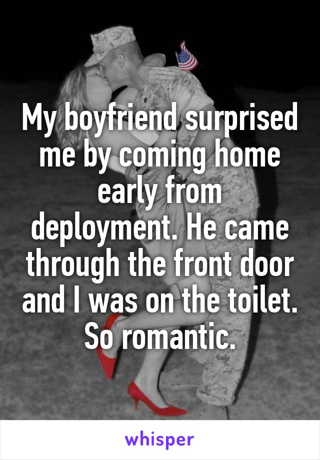 My boyfriend surprised me by coming home early from deployment. He came through the front door and I was on the toilet. So romantic.