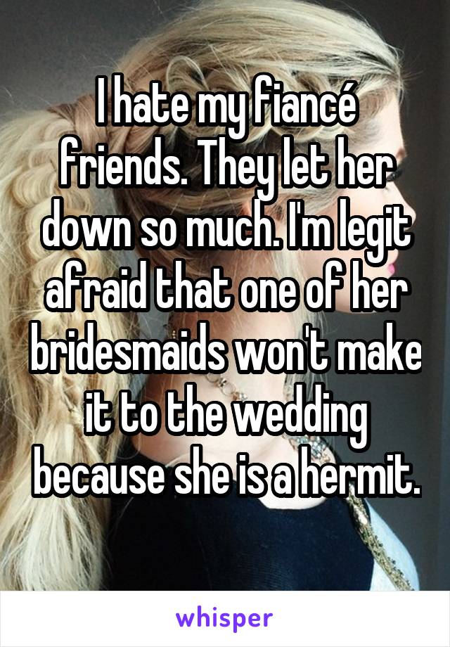 I hate my fiancé friends. They let her down so much. I'm legit afraid that one of her bridesmaids won't make it to the wedding because she is a hermit. 