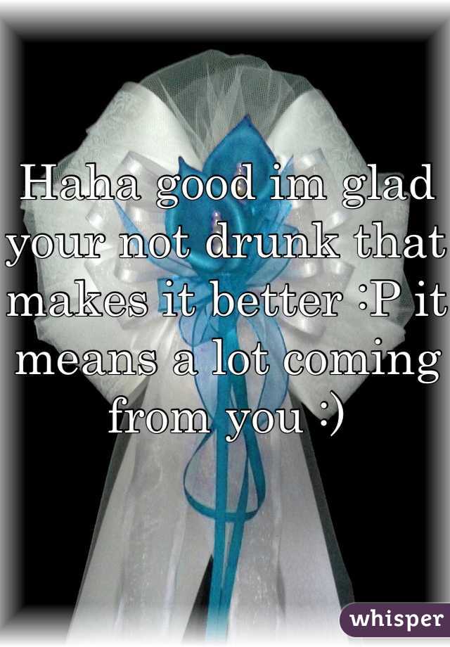 Haha good im glad your not drunk that makes it better :P it means a lot coming from you :)